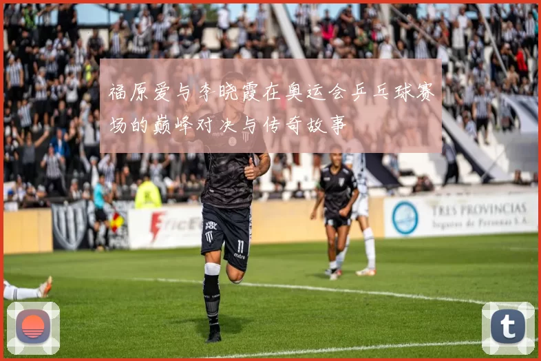 福原爱与李晓霞在奥运会乒乓球赛场的巅峰对决与传奇故事
