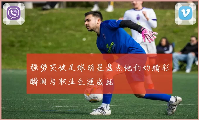 强势突破足球明星盘点他们的精彩瞬间与职业生涯成就