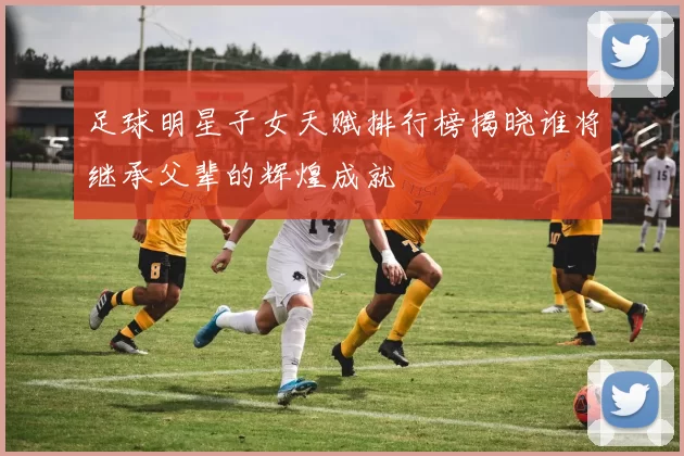 足球明星子女天赋排行榜揭晓谁将继承父辈的辉煌成就