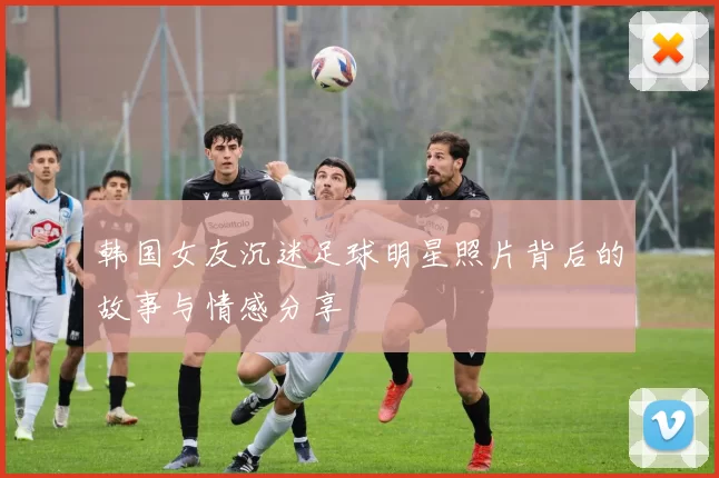 韩国女友沉迷足球明星照片背后的故事与情感分享