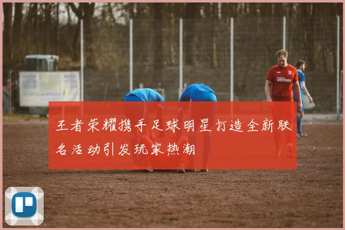 王者荣耀携手足球明星打造全新联名活动引发玩家热潮