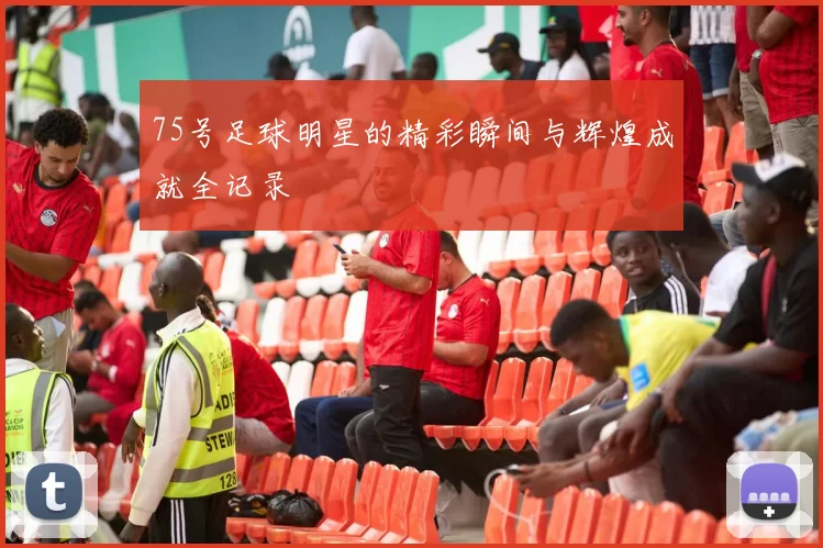 75号足球明星的精彩瞬间与辉煌成就全记录