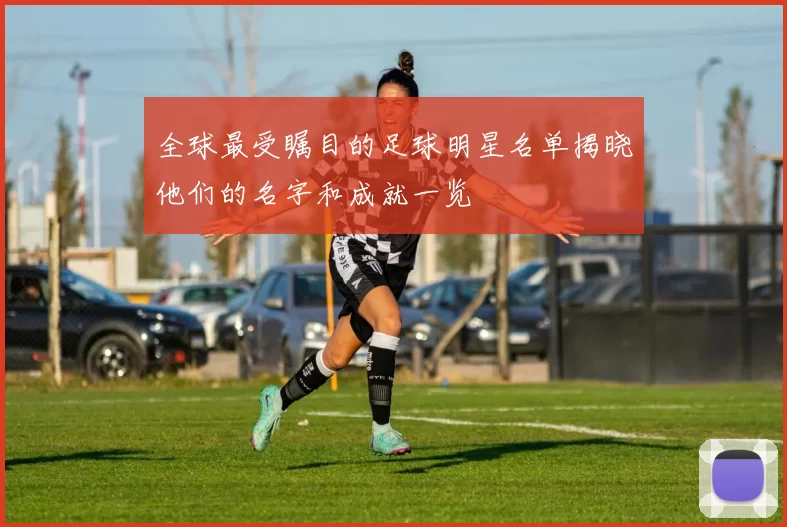 全球最受瞩目的足球明星名单揭晓他们的名字和成就一览