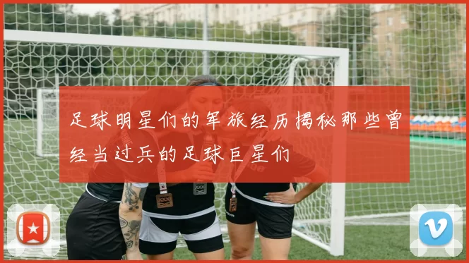 足球明星们的军旅经历揭秘那些曾经当过兵的足球巨星们
