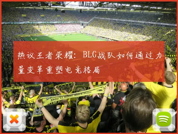 热议王者荣耀：BLG战队如何通过力量变革重塑电竞格局