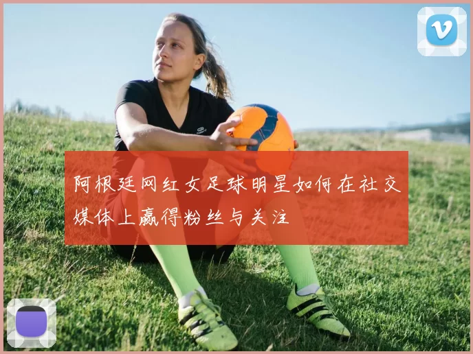 阿根廷网红女足球明星如何在社交媒体上赢得粉丝与关注