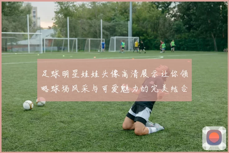 足球明星娃娃头像高清展示让你领略球场风采与可爱魅力的完美结合