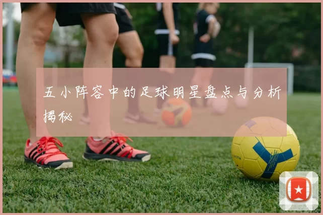 五小阵容中的足球明星盘点与分析揭秘