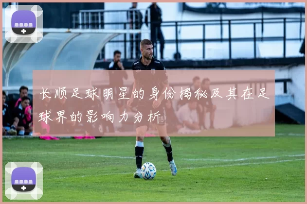 长顺足球明星的身份揭秘及其在足球界的影响力分析