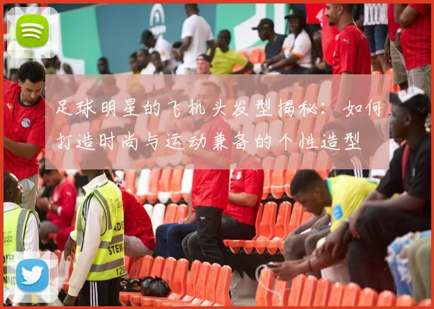 足球明星的飞机头发型揭秘：如何打造时尚与运动兼备的个性造型