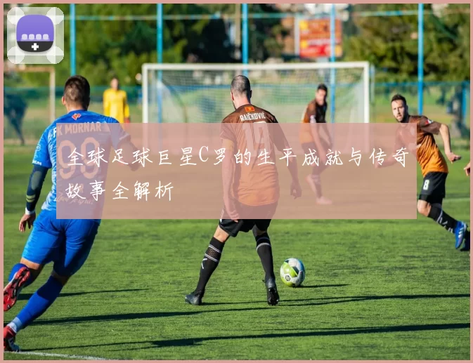 全球足球巨星C罗的生平成就与传奇故事全解析