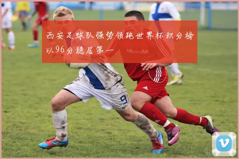 西安足球队强势领跑世界杯积分榜以96分稳居第一