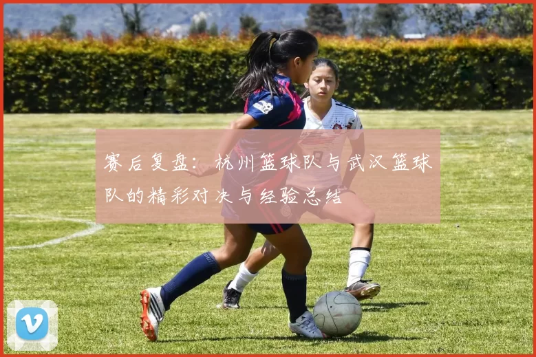 赛后复盘：杭州篮球队与武汉篮球队的精彩对决与经验总结