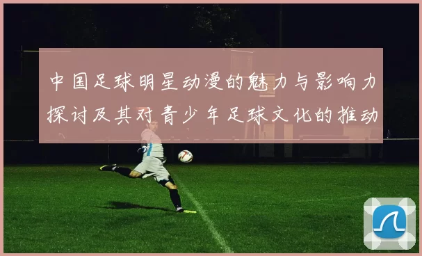 中国足球明星动漫的魅力与影响力探讨及其对青少年足球文化的推动作用