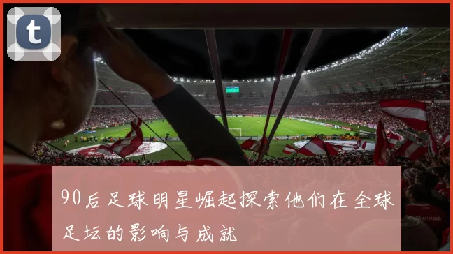90后足球明星崛起探索他们在全球足坛的影响与成就