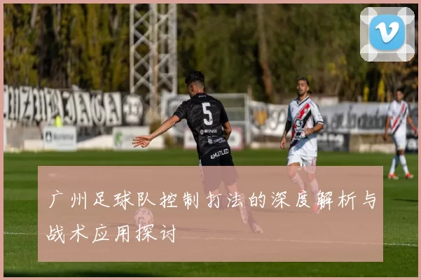 广州足球队控制打法的深度解析与战术应用探讨