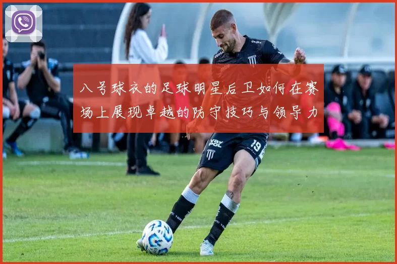 八号球衣的足球明星后卫如何在赛场上展现卓越的防守技巧与领导力
