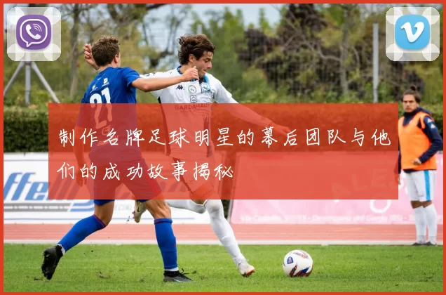 制作名牌足球明星的幕后团队与他们的成功故事揭秘