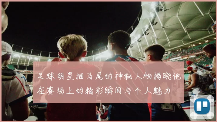 足球明星捆马尾的神秘人物揭晓他在赛场上的精彩瞬间与个人魅力