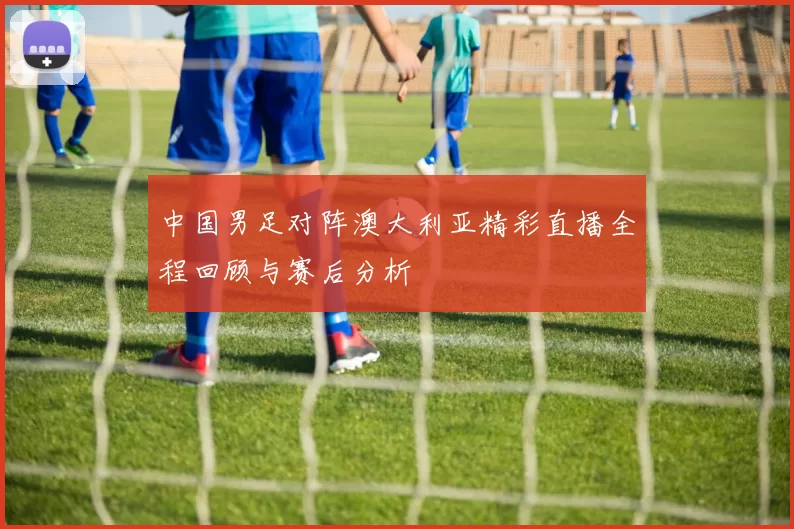 中国男足对阵澳大利亚精彩直播全程回顾与赛后分析