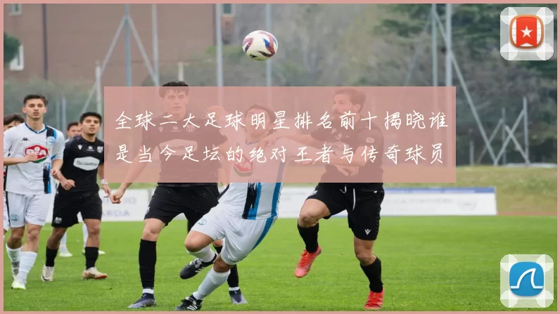 全球二大足球明星排名前十揭晓谁是当今足坛的绝对王者与传奇球员