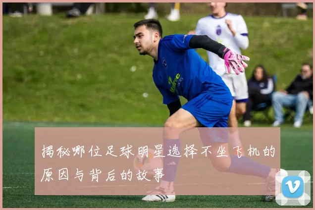 揭秘哪位足球明星选择不坐飞机的原因与背后的故事