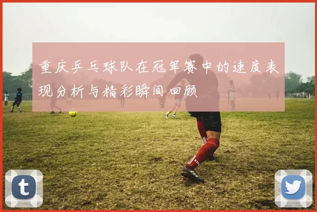 重庆乒乓球队在冠军赛中的速度表现分析与精彩瞬间回顾