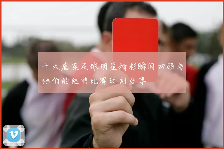 十大虐菜足球明星精彩瞬间回顾与他们的经典比赛时刻分享