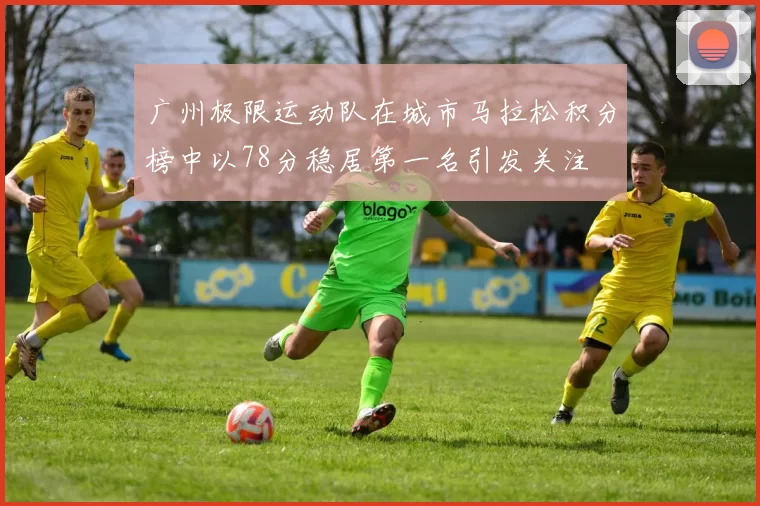 广州极限运动队在城市马拉松积分榜中以78分稳居第一名引发关注