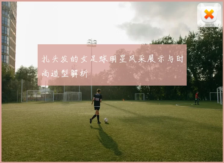扎头发的女足球明星风采展示与时尚造型解析