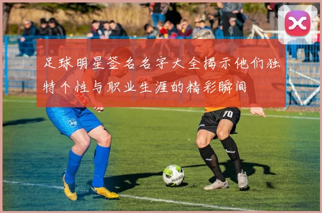 足球明星签名名字大全揭示他们独特个性与职业生涯的精彩瞬间