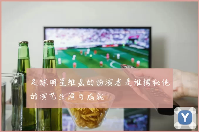 足球明星维嘉的扮演者是谁揭秘他的演艺生涯与成就
