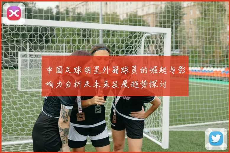 中国足球明星外籍球员的崛起与影响力分析及未来发展趋势探讨