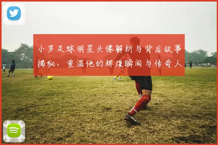 小罗足球明星头像解析与背后故事揭秘，重温他的辉煌瞬间与传奇人生