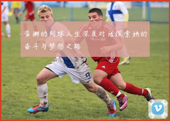 黄娜的网球人生深度对话探索她的奋斗与梦想之路