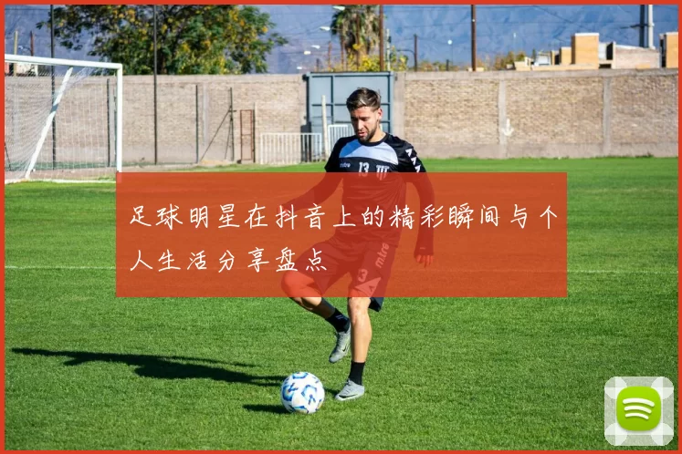 足球明星在抖音上的精彩瞬间与个人生活分享盘点