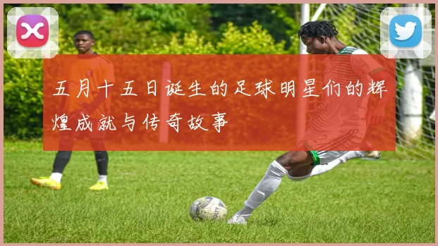 五月十五日诞生的足球明星们的辉煌成就与传奇故事