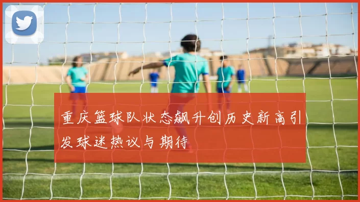 重庆篮球队状态飙升创历史新高引发球迷热议与期待
