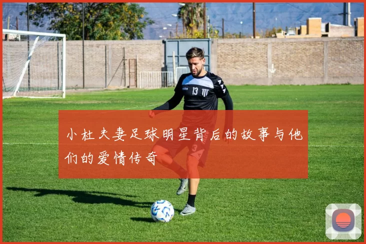 小杜夫妻足球明星背后的故事与他们的爱情传奇