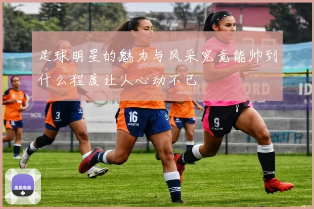 足球明星的魅力与风采究竟能帅到什么程度让人心动不已