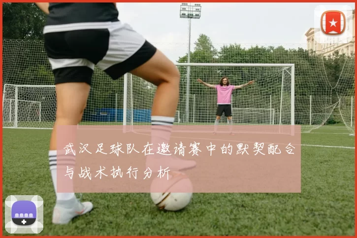 武汉足球队在邀请赛中的默契配合与战术执行分析