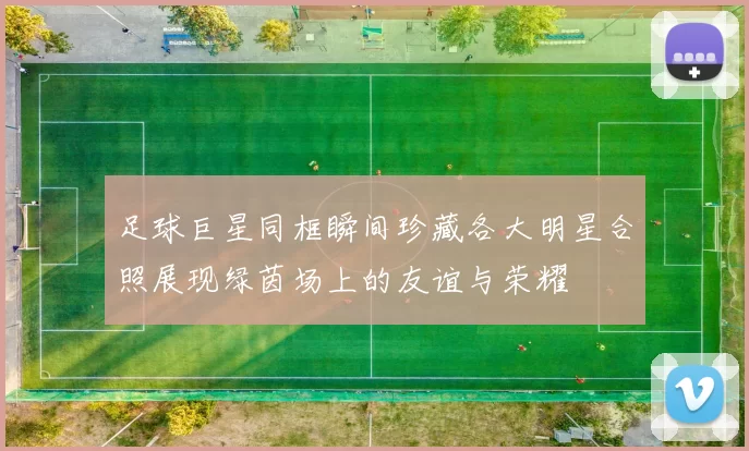 足球巨星同框瞬间珍藏各大明星合照展现绿茵场上的友谊与荣耀