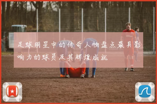 足球明星中的传奇人物盘点最具影响力的球员及其辉煌成就