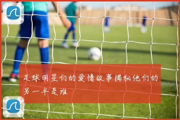 足球明星们的爱情故事揭秘他们的另一半是谁