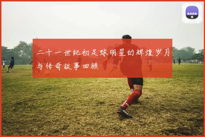 二十一世纪初足球明星的辉煌岁月与传奇故事回顾
