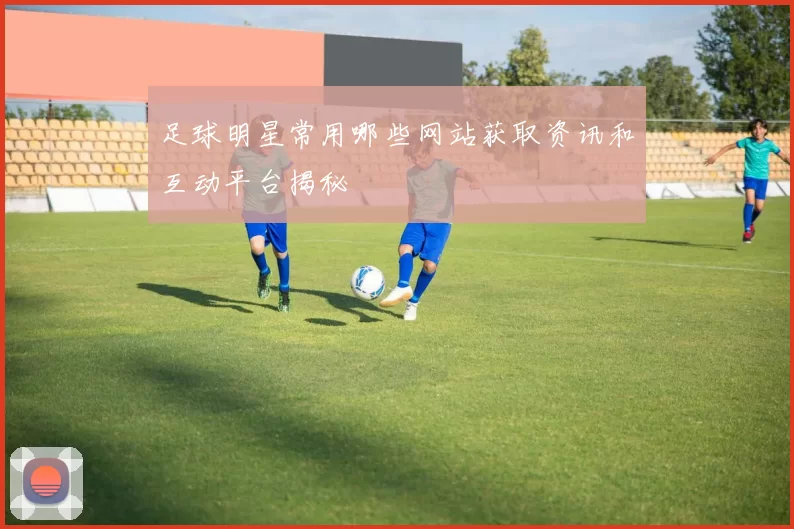 足球明星常用哪些网站获取资讯和互动平台揭秘