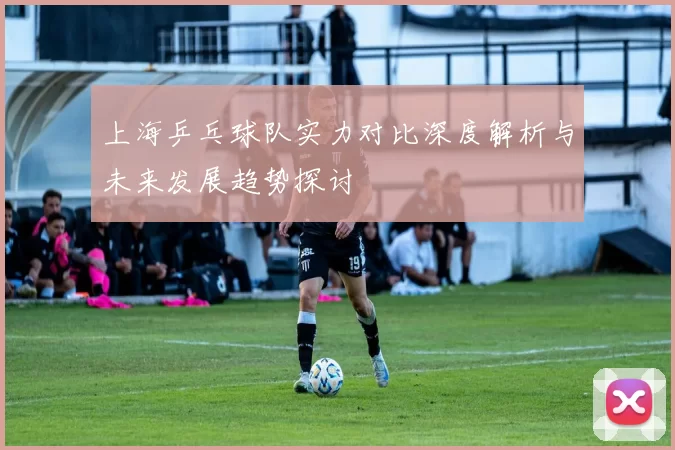 上海乒乓球队实力对比深度解析与未来发展趋势探讨