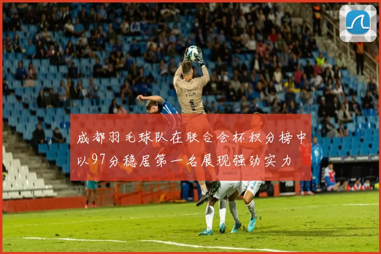 成都羽毛球队在联合会杯积分榜中以97分稳居第一名展现强劲实力