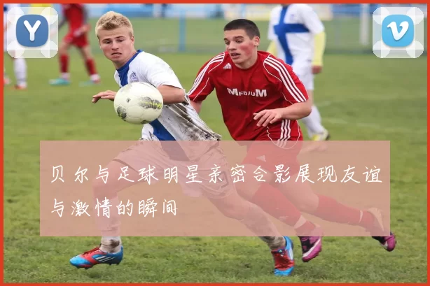 贝尔与足球明星亲密合影展现友谊与激情的瞬间