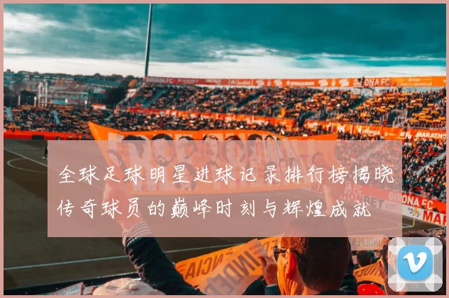 全球足球明星进球记录排行榜揭晓传奇球员的巅峰时刻与辉煌成就